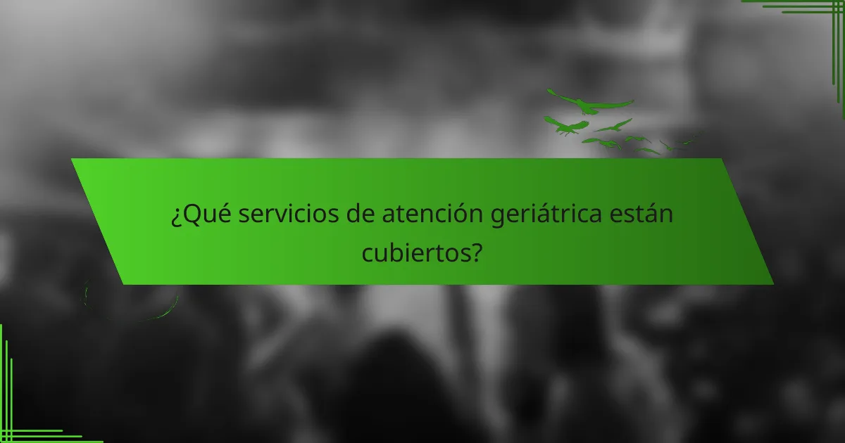 ¿Qué servicios de atención geriátrica están cubiertos?